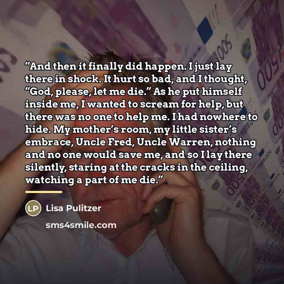 “And then it finally did happen. I just lay there in shock. It hurt so bad, and I thought, “God, please, let me die.” As he put himself inside me, I wanted to scream for help, but there was no one to help me. I had nowhere to hide. My mother’s room, my little sister’s embrace, Uncle Fred, Uncle…” quote by Lisa Pulitzer