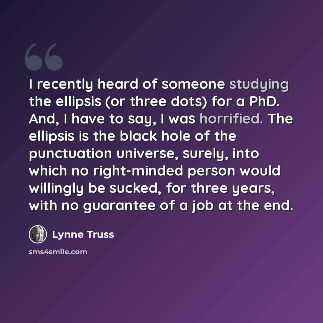 “I recently heard of someone studying the ellipsis (or three dots) for a PhD. And, I have to say, I was horrified. The ellipsis is the black hole of the punctuation universe, surely, into which no right-minded person would willingly be sucked, for three years, with no guarantee of a job at the end.” quote by Lynne Truss