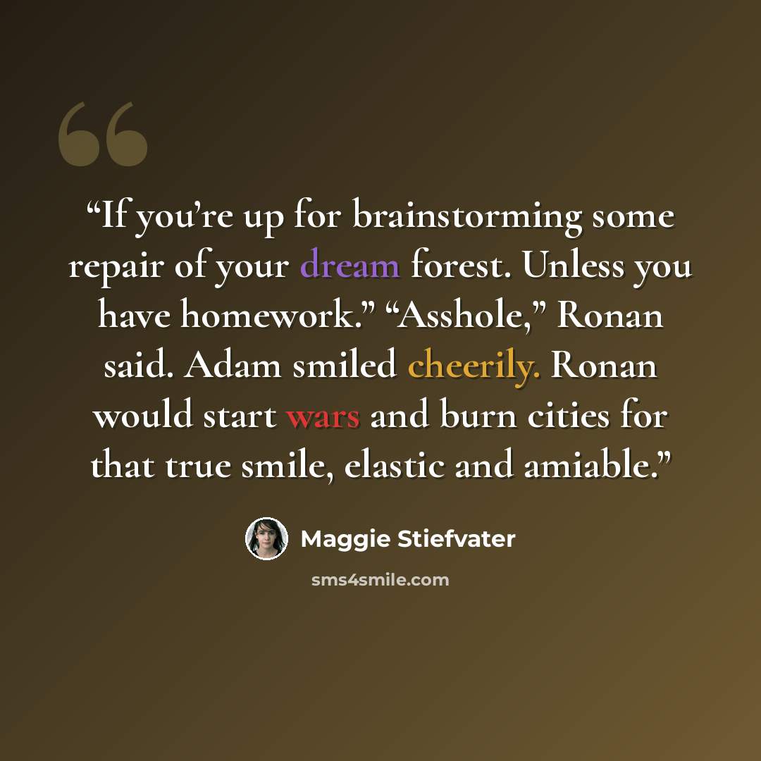 “If you’re up for brainstorming some repair of your dream forest. Unless you have homework.” “Asshole,” Ronan said. Adam smiled cheerily. Ronan would start wars and burn cities for that true smile, elastic and amiable.” quote by Maggie Stiefvater