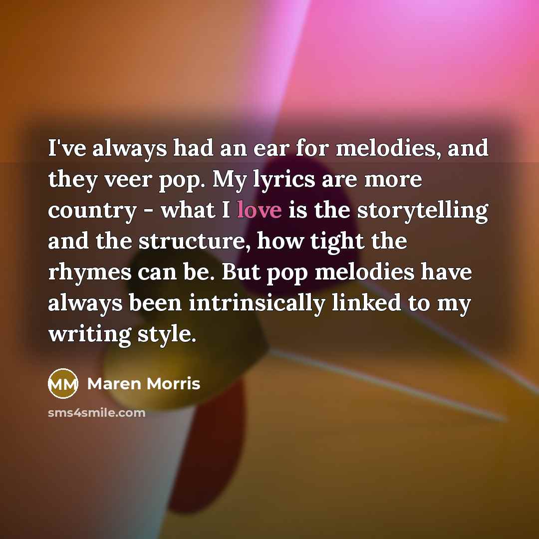 “I've always had an ear for melodies, and they veer pop. My lyrics are more country - what I love is the storytelling and the structure, how tight the rhymes can be. But pop melodies have always been intrinsically linked to my writing style.” quote by Maren Morris