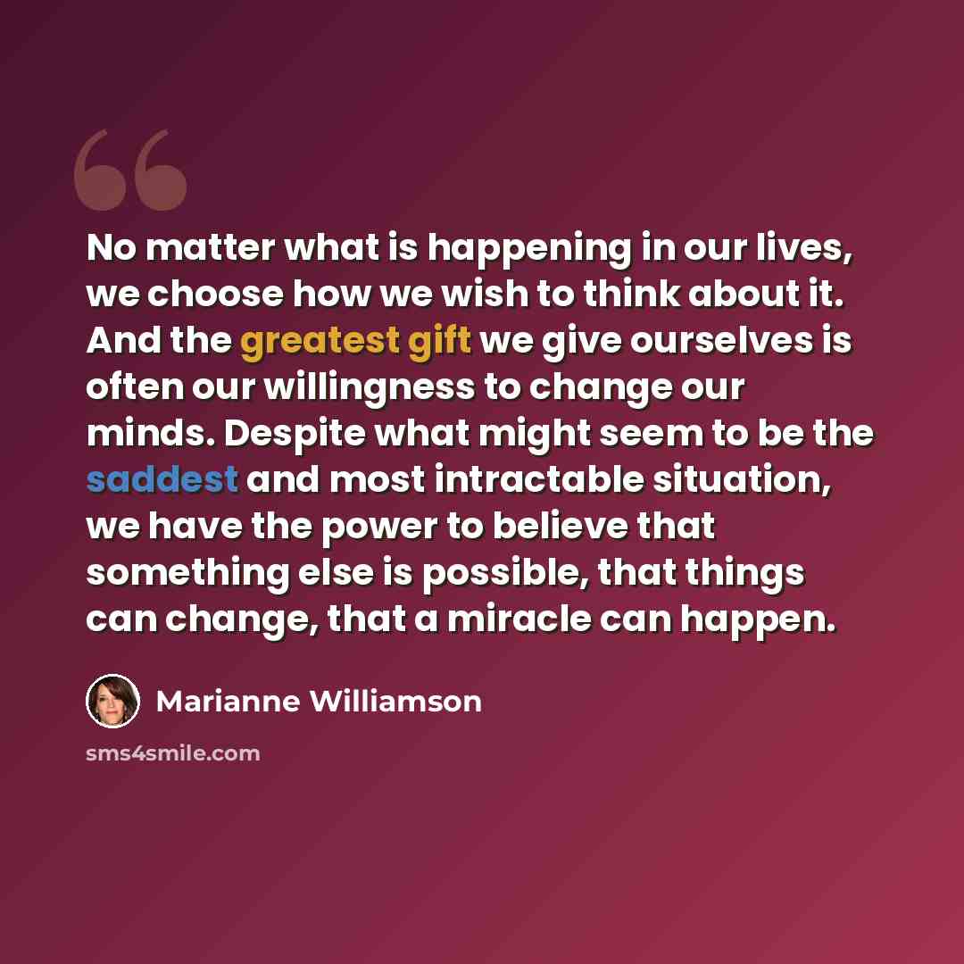 “No matter what is happening in our lives, we choose how we wish to think about it. And the greatest gift we give ourselves is often our willingness to change our minds. Despite what might seem to be the saddest and most intractable situation, we have the power to believe that something else is…” quote by Marianne Williamson