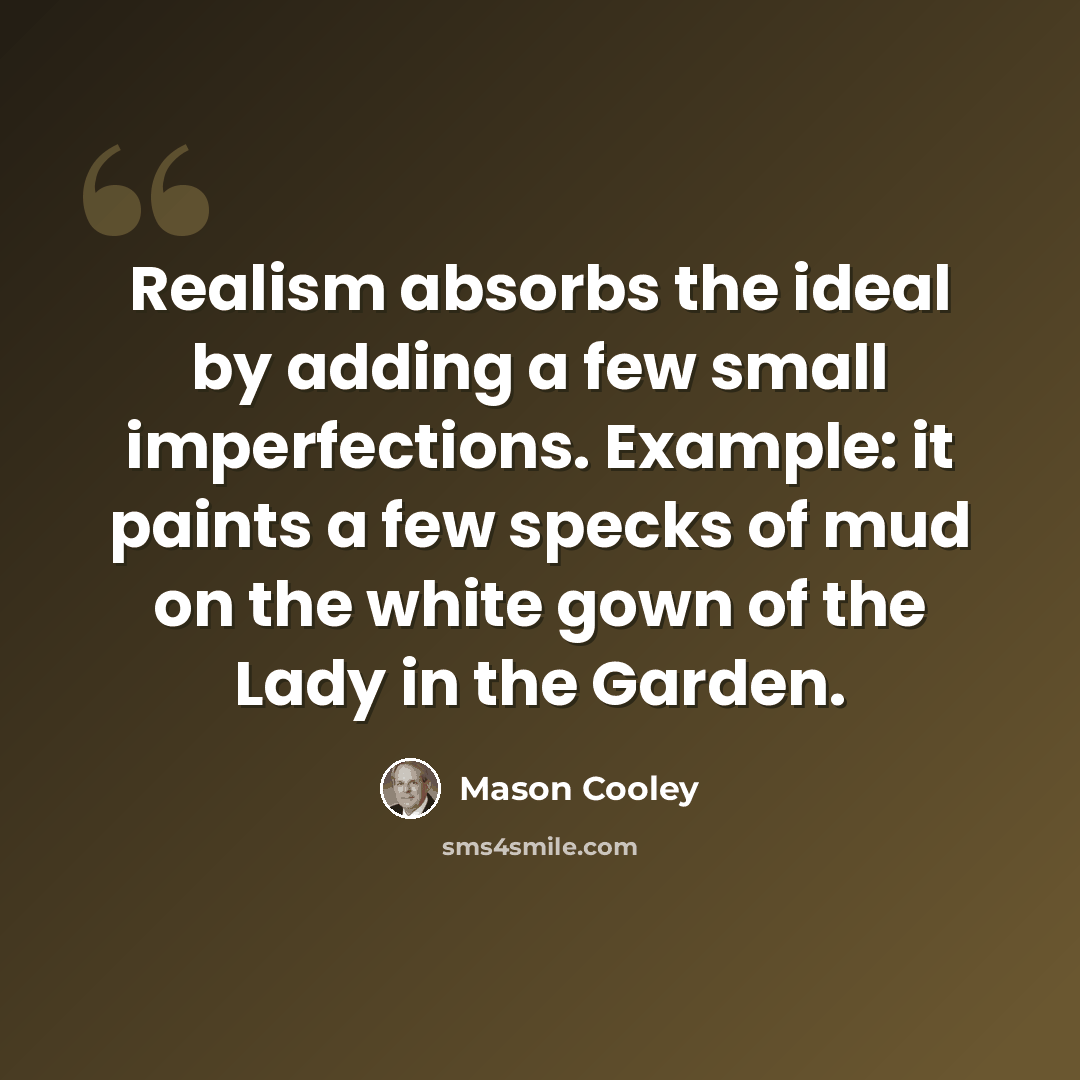 “Realism absorbs the ideal by adding a few small imperfections. Example: it paints a few specks of mud on the white gown of the Lady in the Garden.” quote by Mason Cooley