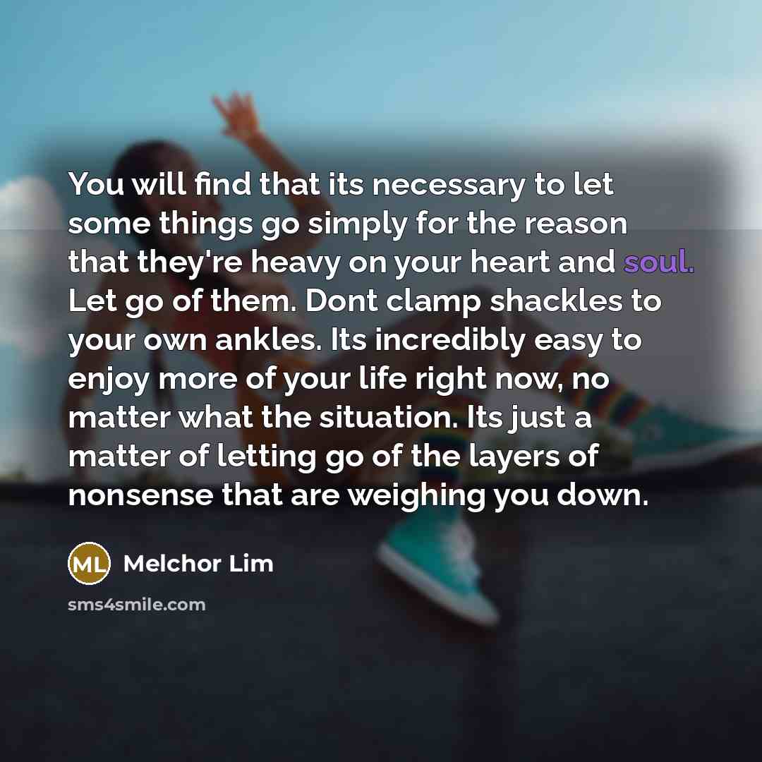 “You will find that its necessary to let some things go simply for the reason that they're heavy on your heart and soul. Let go of them. Dont clamp shackles to your own ankles. Its incredibly easy to enjoy more of your life right now, no matter what the situation. Its just a matter of letting go of…” quote by Melchor Lim