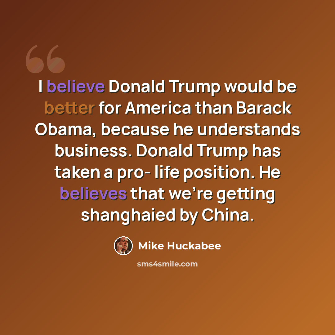 “I believe Donald Trump would be better for America than Barack Obama, because he understands business. Donald Trump has taken a pro- life position. He believes that we're getting shanghaied by China.” quote by Mike Huckabee