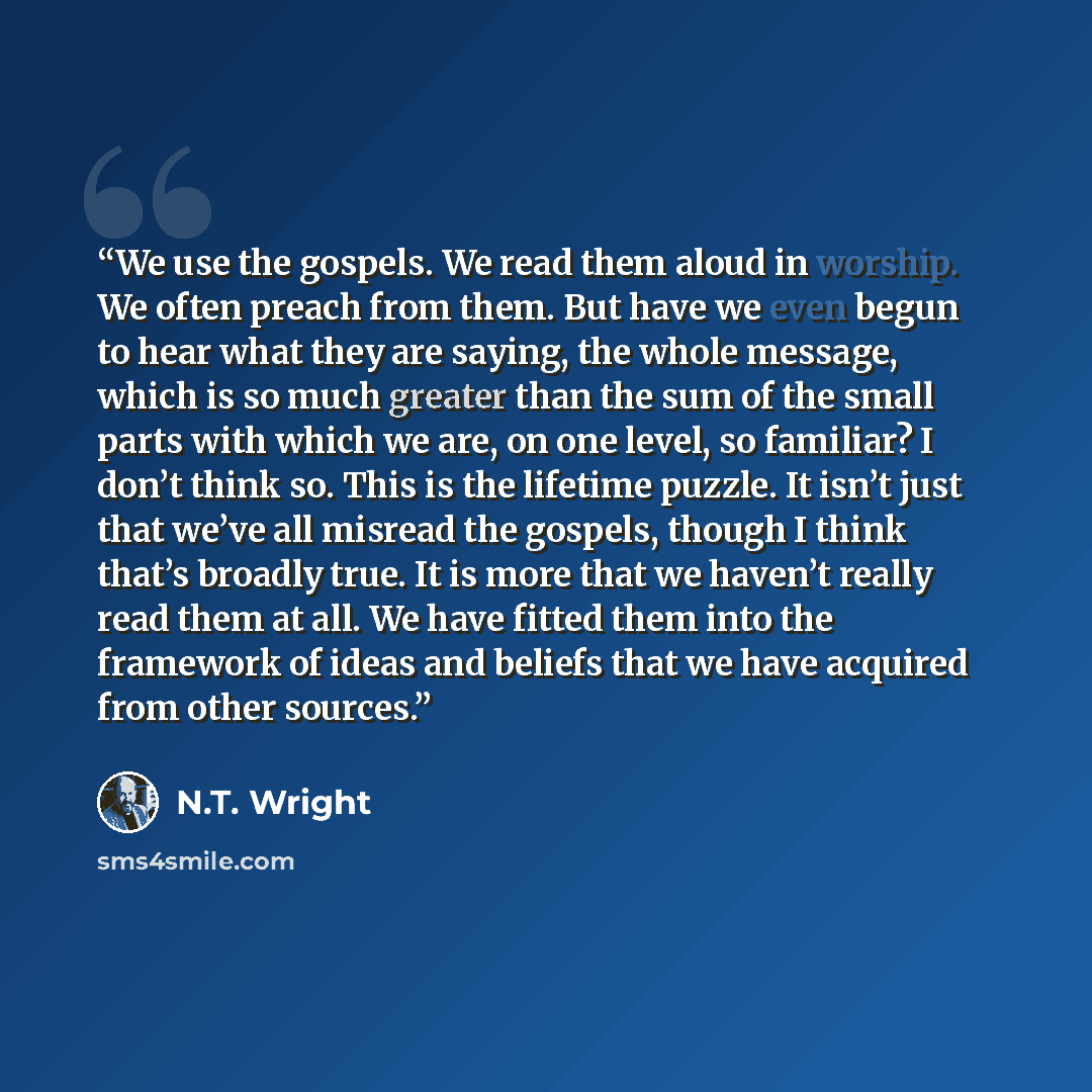 “We use the gospels. We read them aloud in worship. We often preach from them. But have we even begun to hear what they are saying, the whole message, which is so much greater than the sum of the small parts with which we are, on one level, so familiar? I don’t think so. This is the lifetime…” quote by N.T. Wright