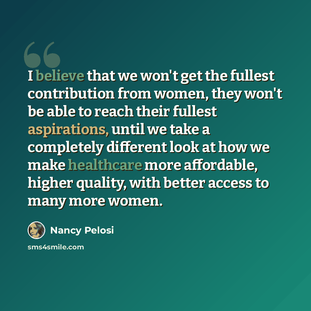 “I believe that we won't get the fullest contribution from women, they won't be able to reach their fullest aspirations, until we take a completely different look at how we make healthcare more affordable, higher quality, with better access to many more women.” quote by Nancy Pelosi