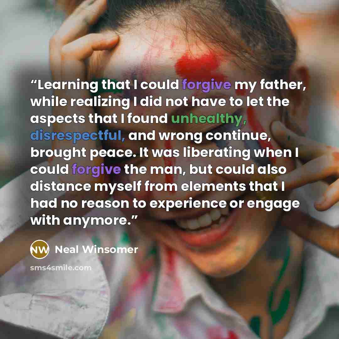 “Learning that I could forgive my father, while realizing I did not have to let the aspects that I found unhealthy, disrespectful, and wrong continue, brought peace. It was liberating when I could forgive the man, but could also distance myself from elements that I had no reason to experience or…” quote by Neal Winsomer