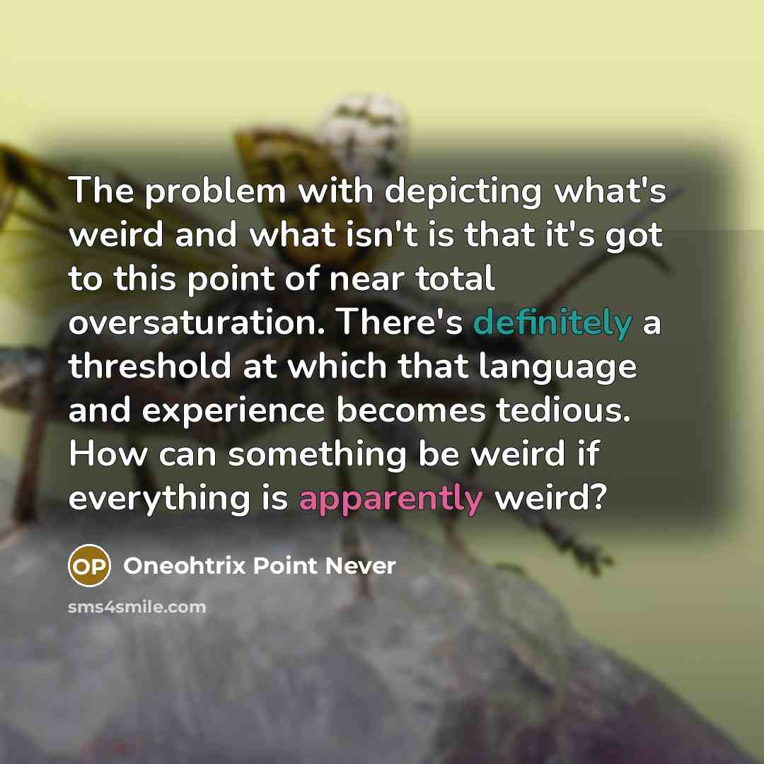 “The problem with depicting what's weird and what isn't is that it's got to this point of near total oversaturation. There's definitely a threshold at which that language and experience becomes tedious. How can something be weird if everything is apparently weird?” quote by Oneohtrix Point Never