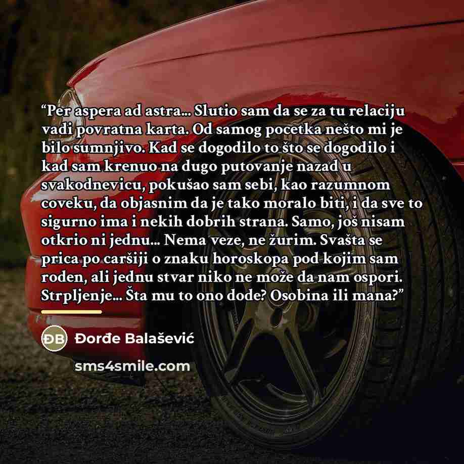 “Per aspera ad astra... Slutio sam da se za tu relaciju vadi povratna karta. Od samog pocetka nešto mi je bilo sumnjivo. Kad se dogodilo to što se dogodilo i kad sam krenuo na dugo putovanje nazad u svakodnevicu, pokušao sam sebi, kao razumnom coveku, da objasnim da je tako moralo biti, i da sve to…” quote by Đorđe Balašević