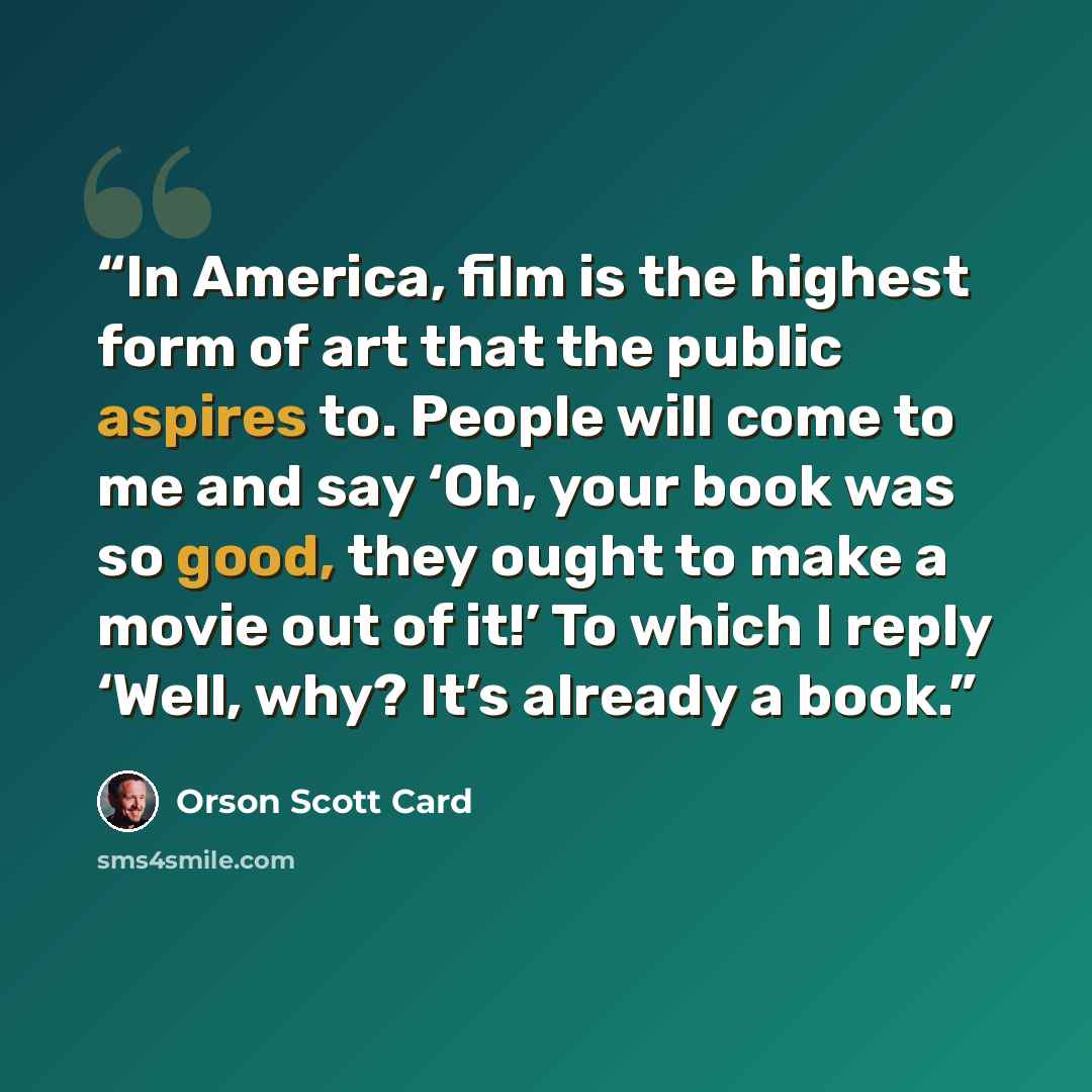“In America, film is the highest form of art that the public aspires to. People will come to me and say ‘Oh, your book was so good, they ought to make a movie out of it!’ To which I reply ‘Well, why? It’s already a book.” quote by Orson Scott Card