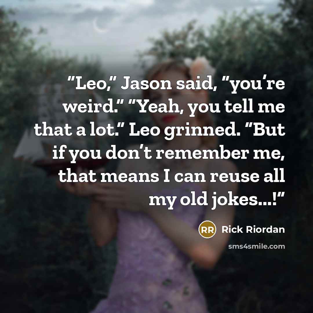 “Leo,” Jason said, “you’re weird.” “Yeah, you tell me that a lot.” Leo grinned. “But if you don’t remember me, that means I can reuse all my old jokes...!” quote by Rick Riordan