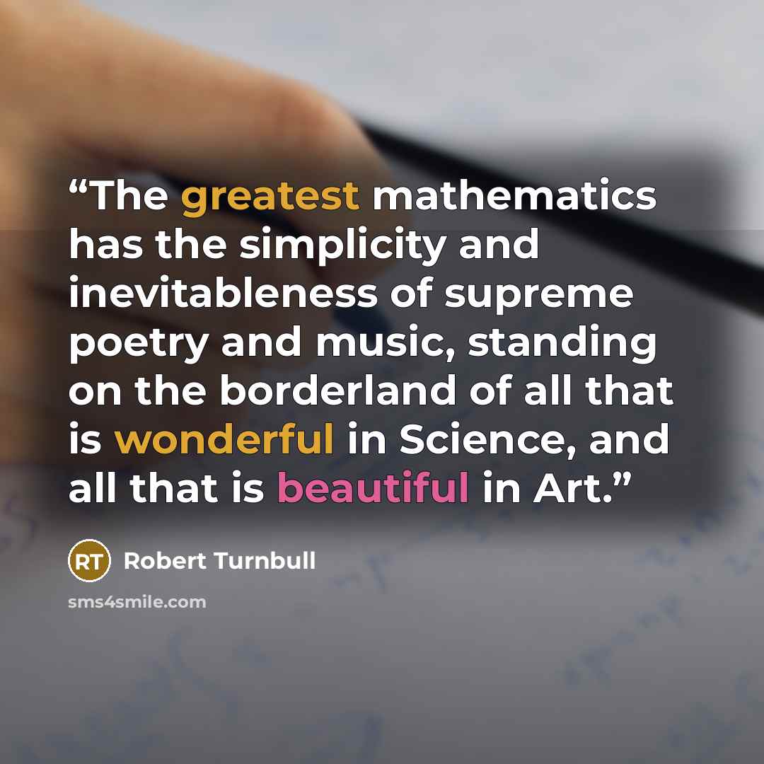 “The greatest mathematics has the simplicity and inevitableness of supreme poetry and music, standing on the borderland of all that is wonderful in Science, and all that is beautiful in Art.” quote by Robert Turnbull