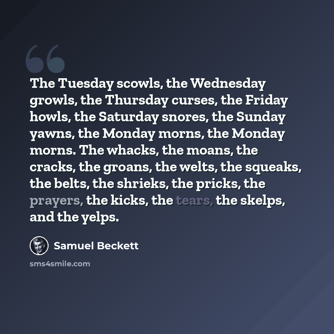 “The Tuesday scowls, the Wednesday growls, the Thursday curses, the Friday howls, the Saturday snores, the Sunday yawns, the Monday morns, the Monday morns. The whacks, the moans, the cracks, the groans, the welts, the squeaks, the belts, the shrieks, the pricks, the prayers, the kicks, the tears…” quote by Samuel Beckett