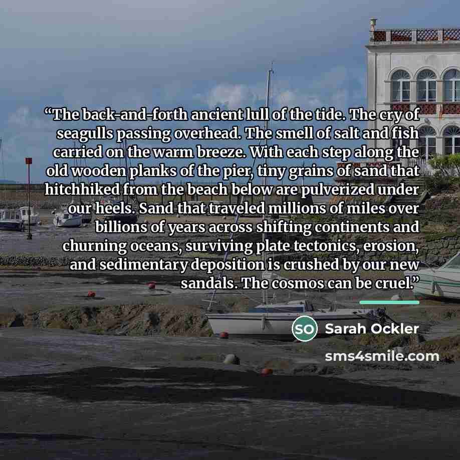 “The back-and-forth ancient lull of the tide. The cry of seagulls passing overhead. The smell of salt and fish carried on the warm breeze. With each step along the old wooden planks of the pier, tiny grains of sand that hitchhiked from the beach below are pulverized under our heels. Sand that…” quote by Sarah Ockler