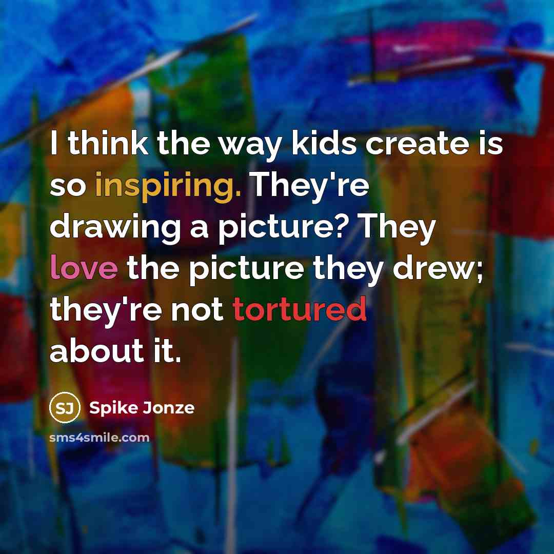 “I think the way kids create is so inspiring. They're drawing a picture? They love the picture they drew; they're not tortured about it.” quote by Spike Jonze