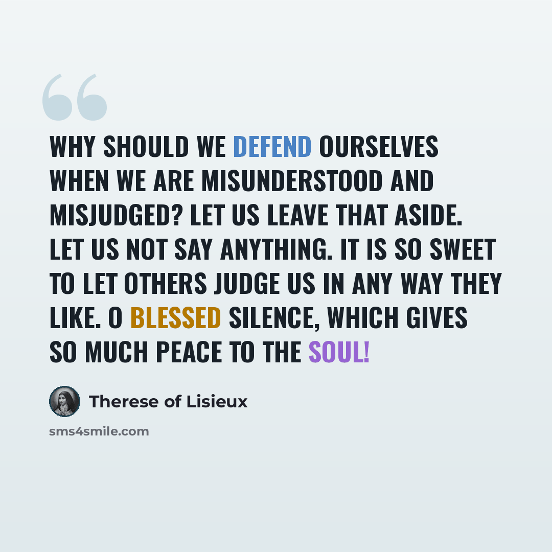 “Why should we defend ourselves when we are misunderstood and misjudged? Let us leave that aside. Let us not say anything. It is so sweet to let others judge us in any way they like. O blessed silence, which gives so much peace to the soul!” quote by Therese of Lisieux