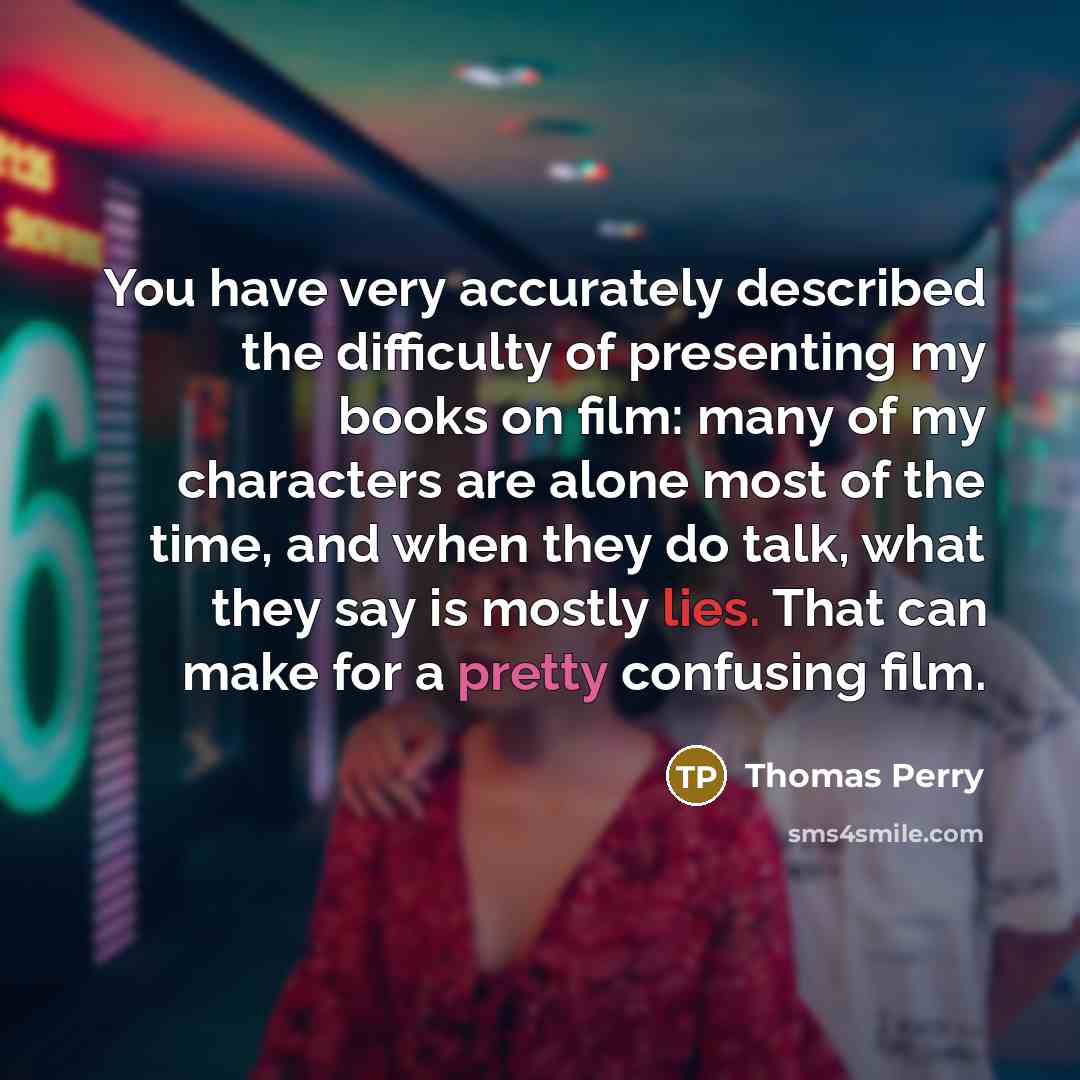 “You have very accurately described the difficulty of presenting my books on film: many of my characters are alone most of the time, and when they do talk, what they say is mostly lies. That can make for a pretty confusing film.” quote by Thomas Perry