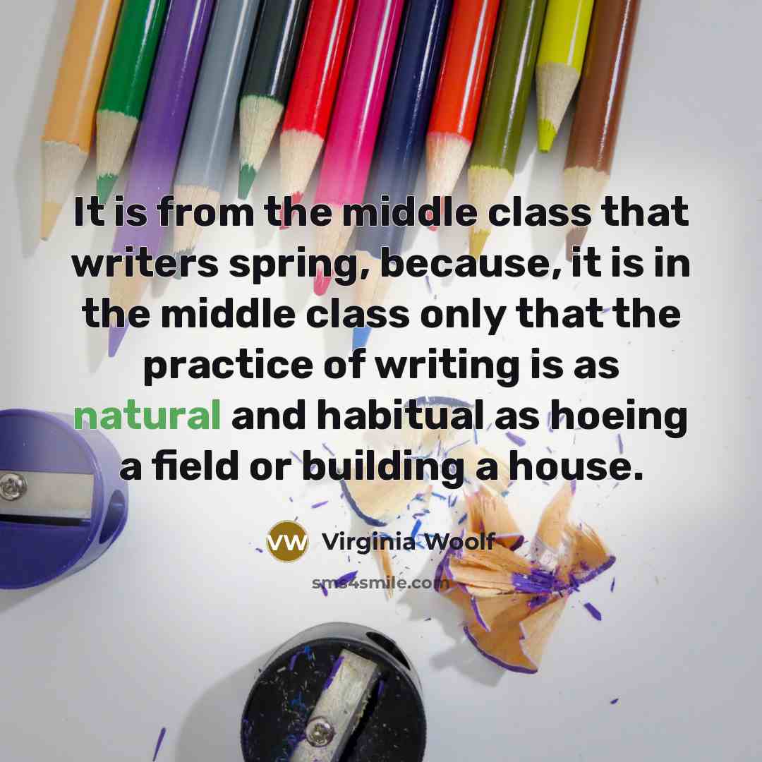 “It is from the middle class that writers spring, because, it is in the middle class only that the practice of writing is as natural and habitual as hoeing a field or building a house.” quote by Virginia Woolf