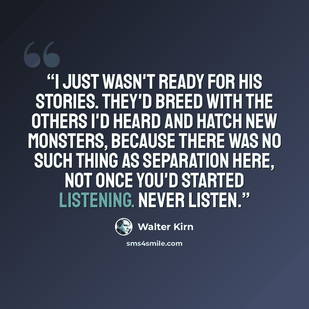 “I just wasn't ready for his stories. They'd breed with the others I'd heard and hatch new monsters, because there was no such thing as separation here, not once you'd started listening. Never listen.” quote by Walter Kirn