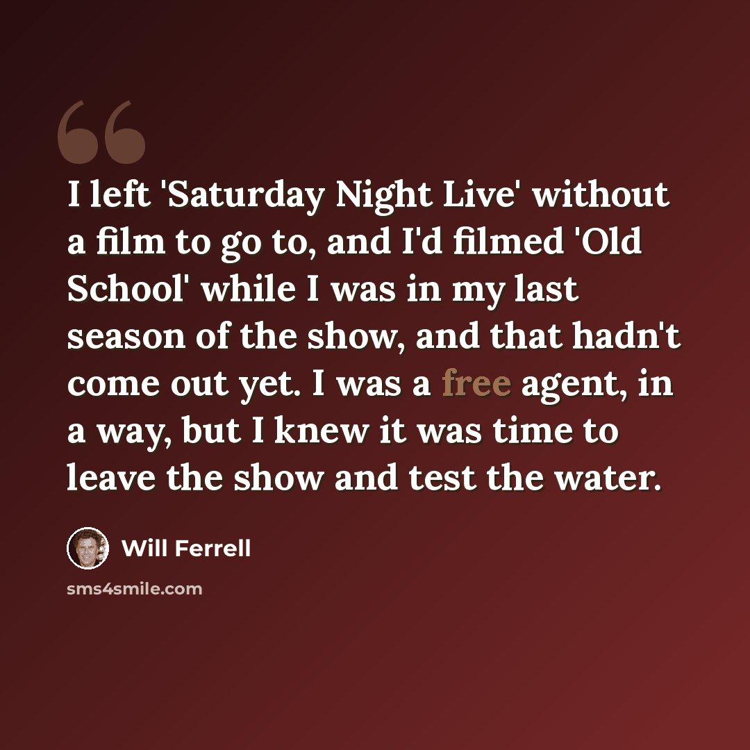 “I left 'Saturday Night Live' without a film to go to, and I'd filmed 'Old School' while I was in my last season of the show, and that hadn't come out yet. I was a free agent, in a way, but I knew it was time to leave the show and test the water.” quote by Will Ferrell