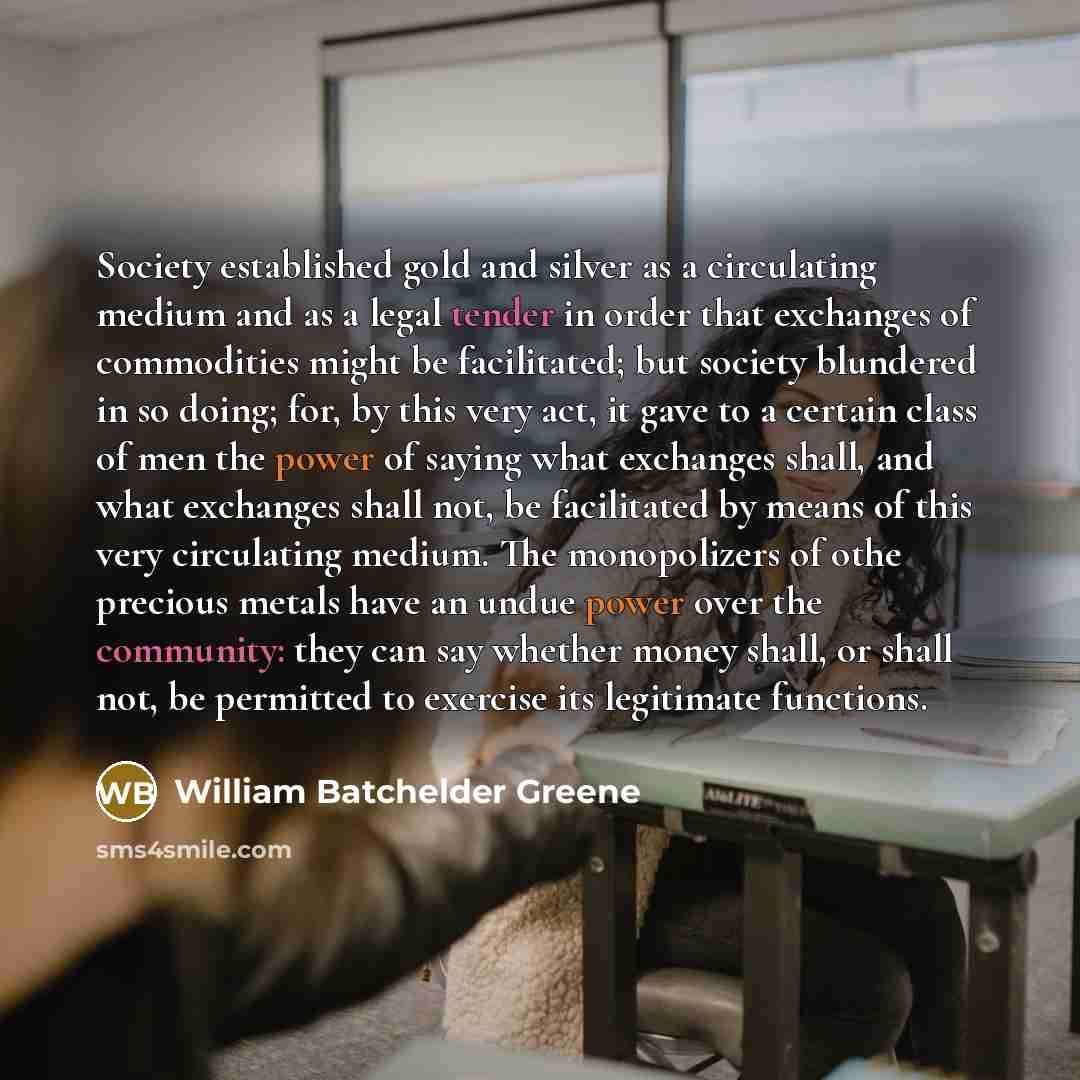 “Society established gold and silver as a circulating medium and as a legal tender in order that exchanges of commodities might be facilitated; but society blundered in so doing; for, by this very act, it gave to a certain class of men the power of saying what exchanges shall, and what exchanges…” quote by William Batchelder Greene