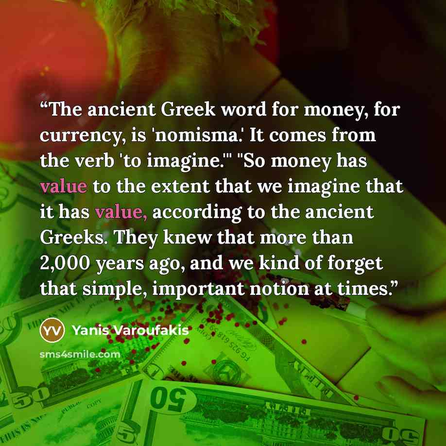 “The ancient Greek word for money, for currency, is 'nomisma.' It comes from the verb 'to imagine.'" "So money has value to the extent that we imagine that it has value, according to the ancient Greeks. They knew that more than 2,000 years ago, and we kind of forget that simple, important notion at…” quote by Yanis Varoufakis