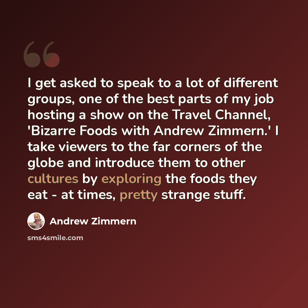“I get asked to speak to a lot of different groups, one of the best parts of my job hosting a show on the Travel Channel, 'Bizarre Foods with Andrew Zimmern.' I take viewers to the far corners of the globe and introduce them to other cultures by exploring the foods they eat - at times, pretty…” quote by Andrew Zimmern