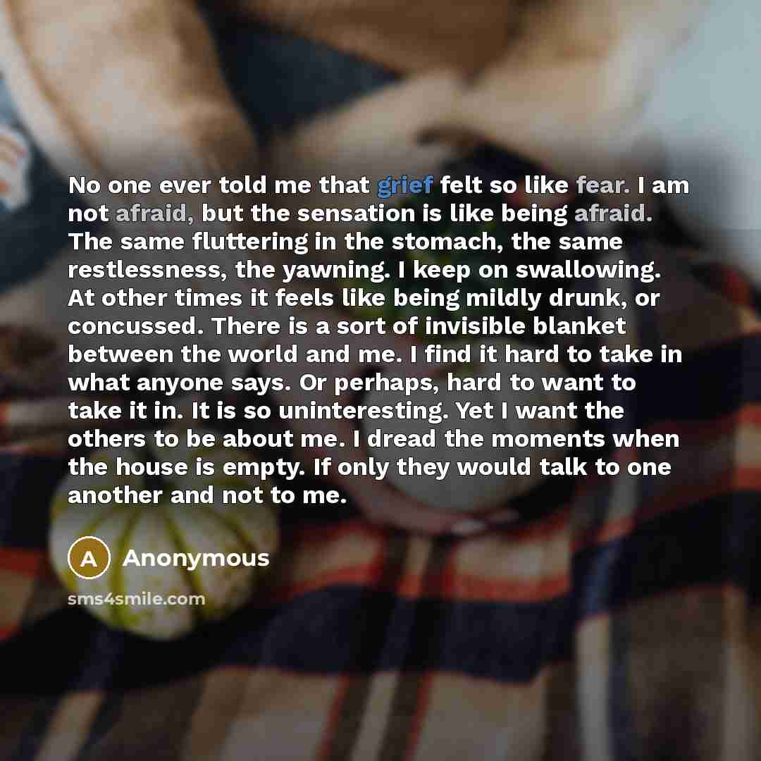 “No one ever told me that grief felt so like fear. I am not afraid, but the sensation is like being afraid. The same fluttering in the stomach, the same restlessness, the yawning. I keep on swallowing. At other times it feels like being mildly drunk, or concussed. There is a sort of invisible…” quote by Anonymous