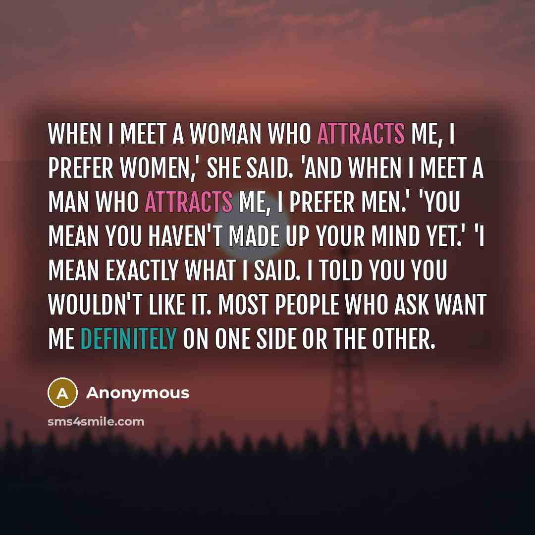 “When I meet a woman who attracts me, I prefer women,' she said. 'And when I meet a man who attracts me, I prefer men.' 'You mean you haven't made up your mind yet.' 'I mean exactly what I said. I told you you wouldn't like it. Most people who ask want me definitely on one side or the other.” quote by Anonymous