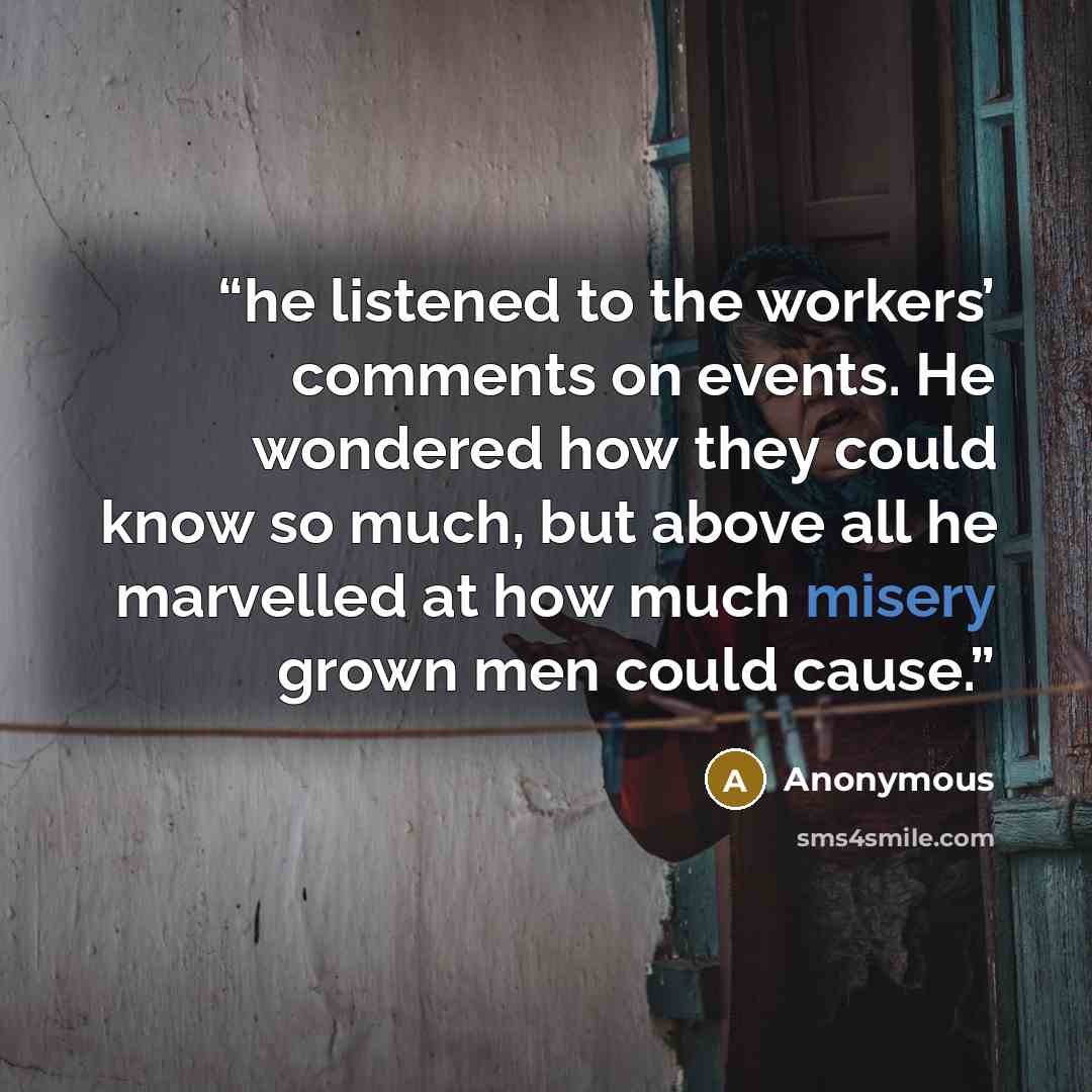 “he listened to the workers’ comments on events. He wondered how they could know so much, but above all he marvelled at how much misery grown men could cause.” quote by Anonymous