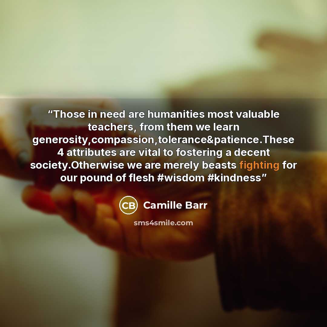 “Those in need are humanities most valuable teachers, from them we learn generosity,compassion,tolerance&patience.These 4 attributes are vital to fostering a decent society.Otherwise we are merely beasts fighting for our pound of flesh #wisdom #kindness” quote by Camille Barr