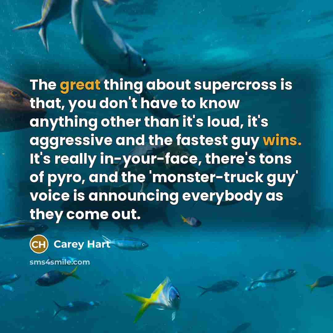 “The great thing about supercross is that, you don't have to know anything other than it's loud, it's aggressive and the fastest guy wins. It's really in-your-face, there's tons of pyro, and the 'monster-truck guy' voice is announcing everybody as they come out.” quote by Carey Hart