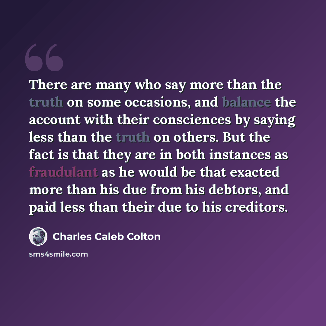 “There are many who say more than the truth on some occasions, and balance the account with their consciences by saying less than the truth on others. But the fact is that they are in both instances as fraudulant as he would be that exacted more than his due from his debtors, and paid less than…” quote by Charles Caleb Colton