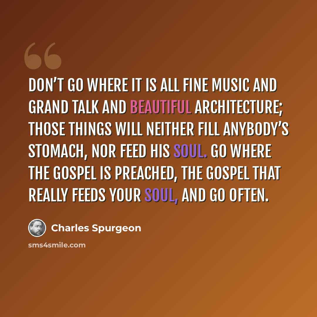 “Don’t go where it is all fine music and grand talk and beautiful architecture; those things will neither fill anybody’s stomach, nor feed his soul. Go where the gospel is preached, the gospel that really feeds your soul, and go often.” quote by Charles Spurgeon