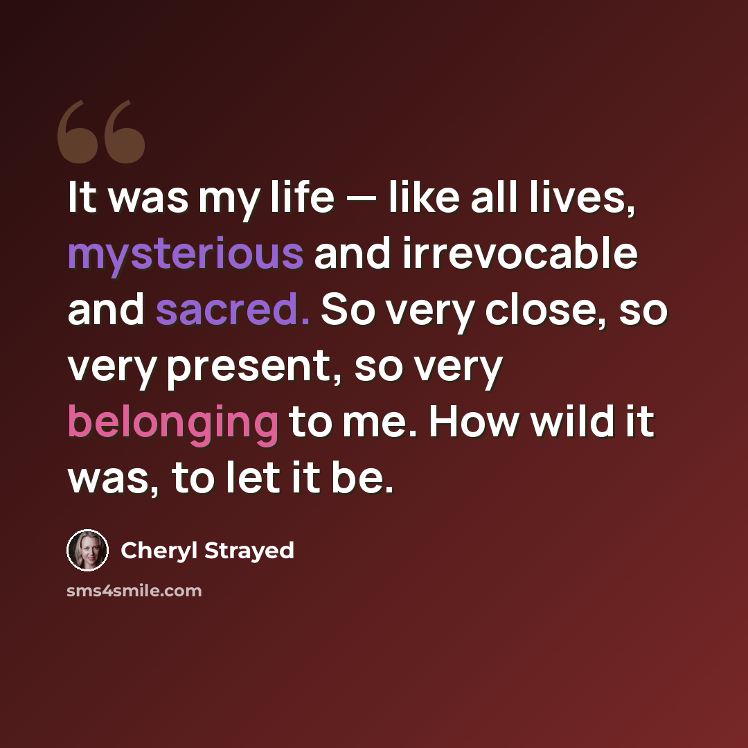 “It was my life — like all lives, mysterious and irrevocable and sacred. So very close, so very present, so very belonging to me. How wild it was, to let it be.” quote by Cheryl Strayed