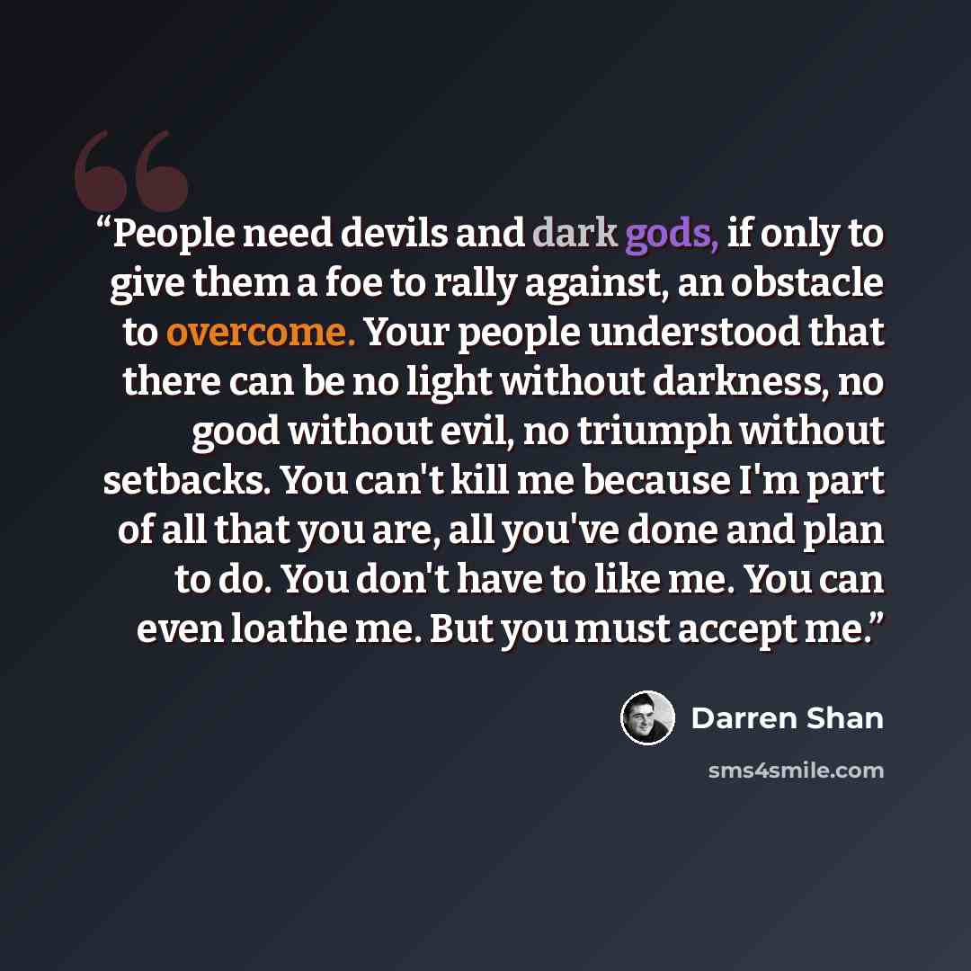 “People need devils and dark gods, if only to give them a foe to rally against, an obstacle to overcome. Your people understood that there can be no light without darkness, no good without evil, no triumph without setbacks. You can't kill me because I'm part of all that you are, all you've done and…” quote by Darren Shan