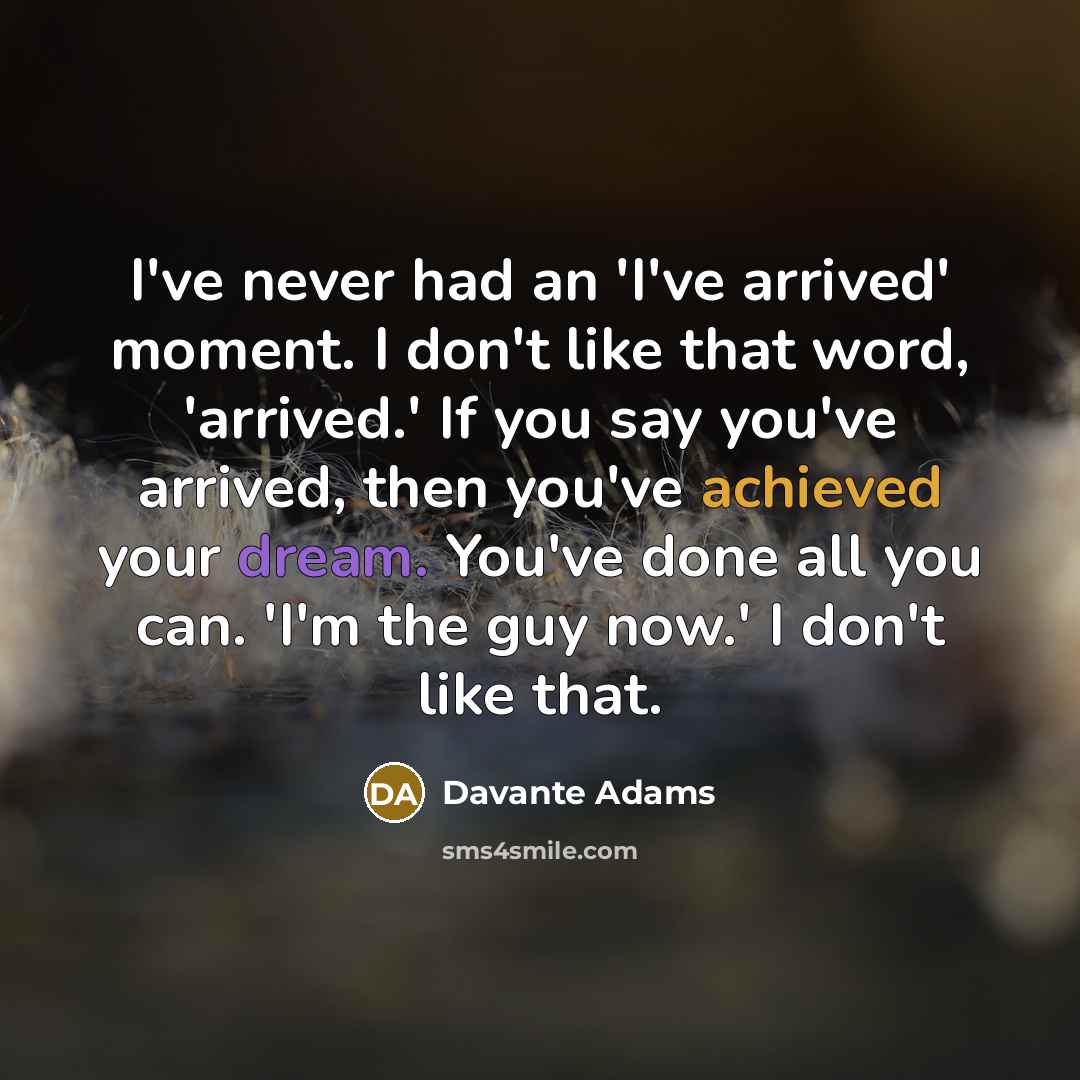 “I've never had an 'I've arrived' moment. I don't like that word, 'arrived.' If you say you've arrived, then you've achieved your dream. You've done all you can. 'I'm the guy now.' I don't like that.” quote by Davante Adams
