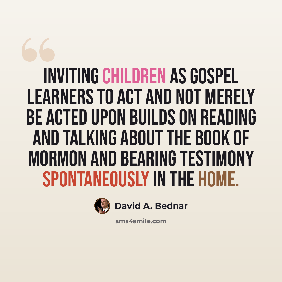 “Inviting children as gospel learners to act and not merely be acted upon builds on reading and talking about the Book of Mormon and bearing testimony spontaneously in the home.” quote by David A. Bednar