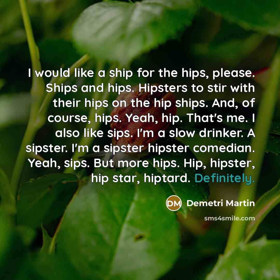 “I would like a ship for the hips, please. Ships and hips. Hipsters to stir with their hips on the hip ships. And, of course, hips. Yeah, hip. That's me. I also like sips. I'm a slow drinker. A sipster. I'm a sipster hipster comedian. Yeah, sips. But more hips. Hip, hipster, hip star, hiptard…” quote by Demetri Martin