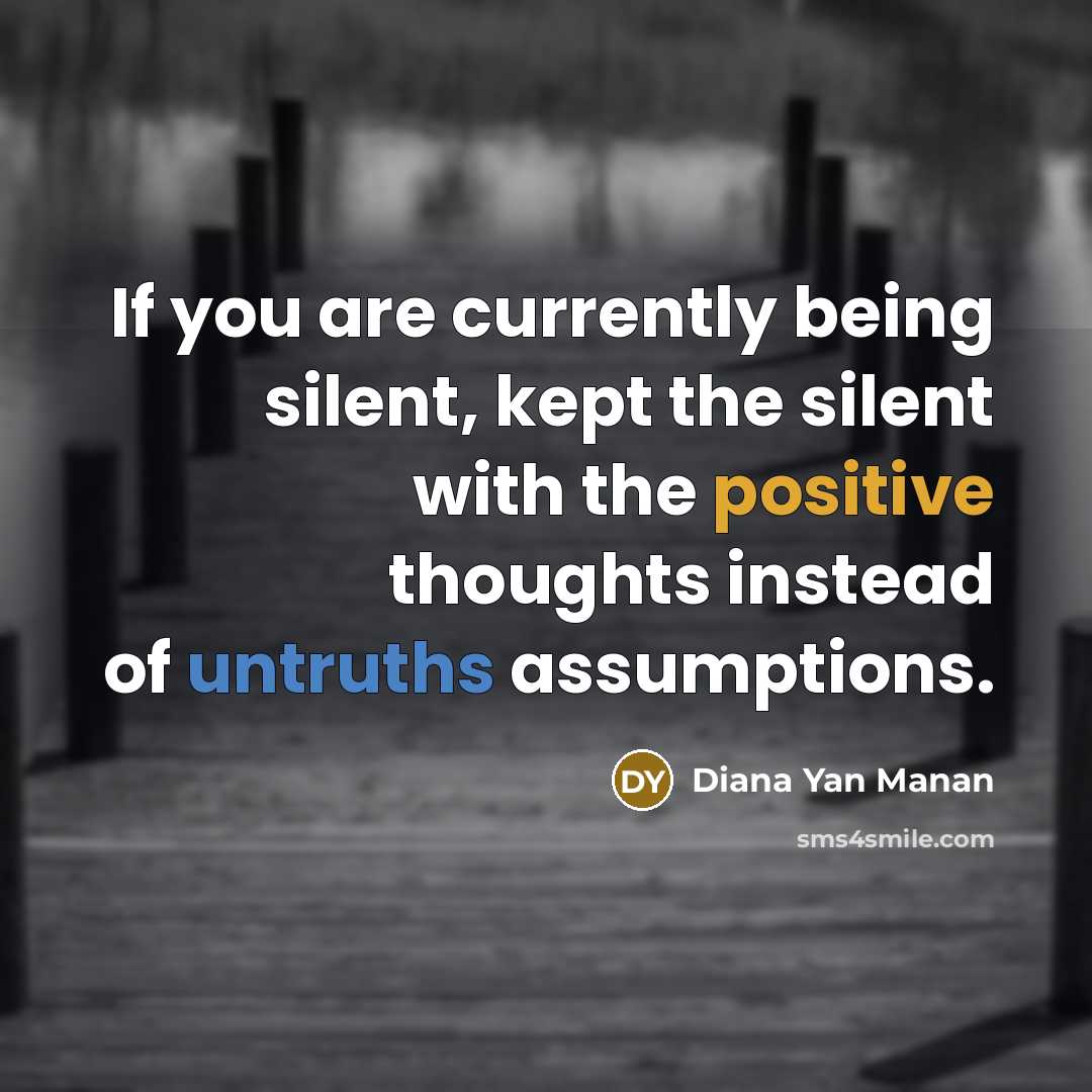 “If you are currently being silent, kept the silent with the positive thoughts instead of untruths assumptions.” quote by Diana Yan Manan