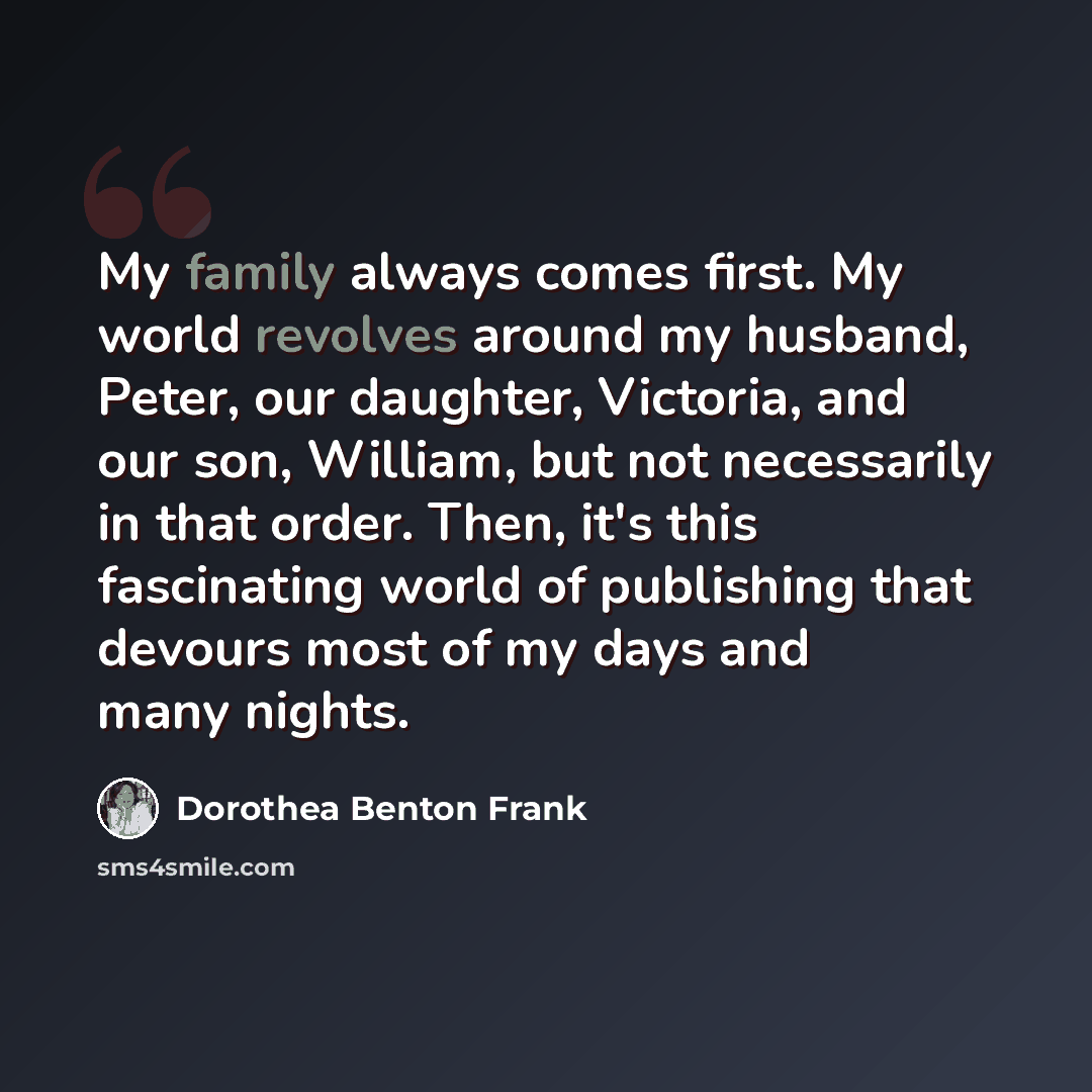 “My family always comes first. My world revolves around my husband, Peter, our daughter, Victoria, and our son, William, but not necessarily in that order. Then, it's this fascinating world of publishing that devours most of my days and many nights.” quote by Dorothea Benton Frank