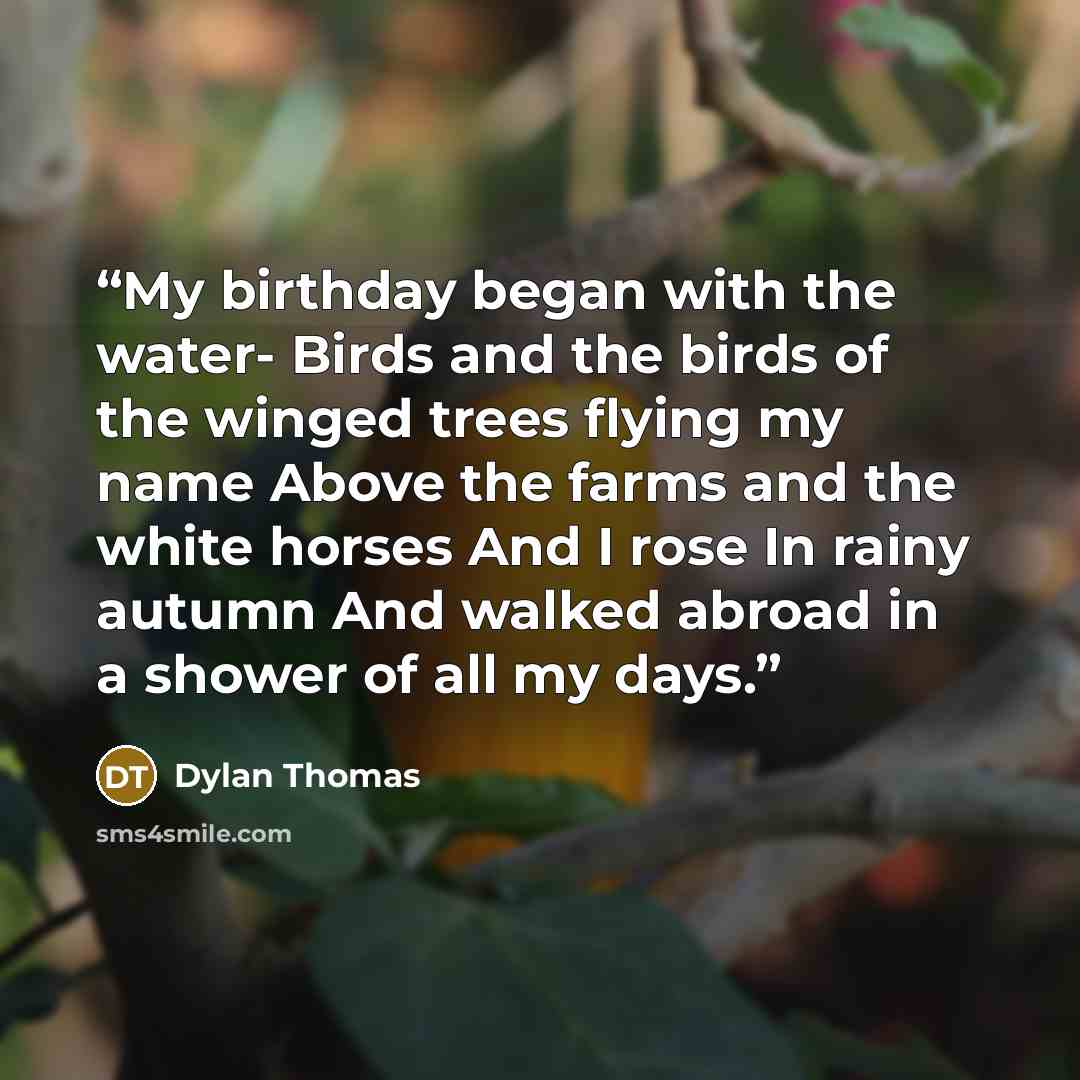 “My birthday began with the water- Birds and the birds of the winged trees flying my name Above the farms and the white horses And I rose In rainy autumn And walked abroad in a shower of all my days.” quote by Dylan Thomas