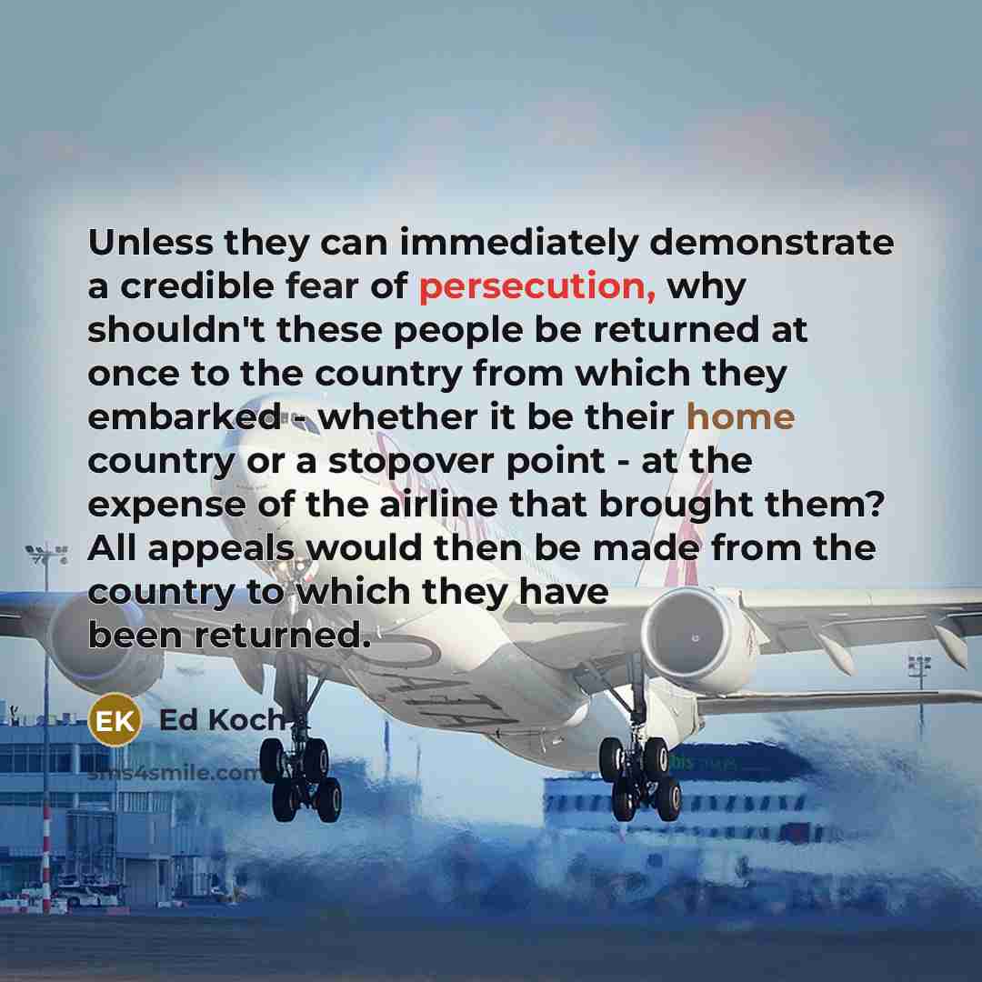 “Unless they can immediately demonstrate a credible fear of persecution, why shouldn't these people be returned at once to the country from which they embarked - whether it be their home country or a stopover point - at the expense of the airline that brought them? All appeals would then be made…” quote by Ed Koch