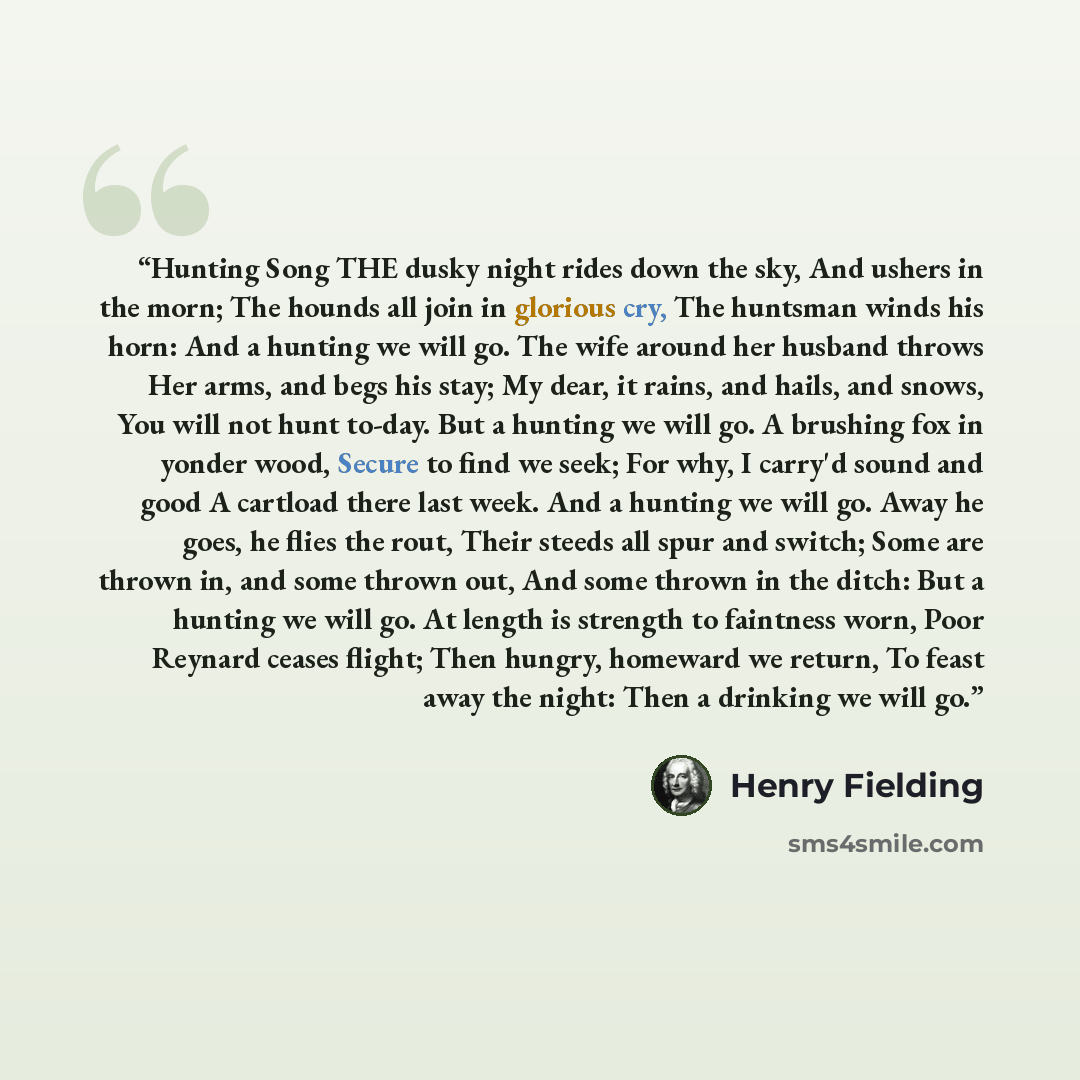 “Hunting Song THE dusky night rides down the sky, And ushers in the morn; The hounds all join in glorious cry, The huntsman winds his horn: And a hunting we will go. The wife around her husband throws Her arms, and begs his stay; My dear, it rains, and hails, and snows, You will not hunt to-day…” quote by Henry Fielding