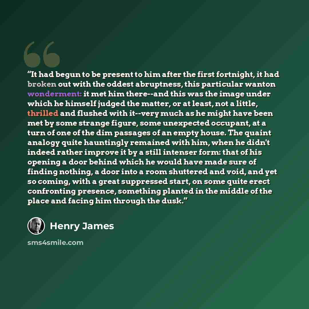 “It had begun to be present to him after the first fortnight, it had broken out with the oddest abruptness, this particular wanton wonderment: it met him there--and this was the image under which he himself judged the matter, or at least, not a little, thrilled and flushed with it--very much as he…” quote by Henry James