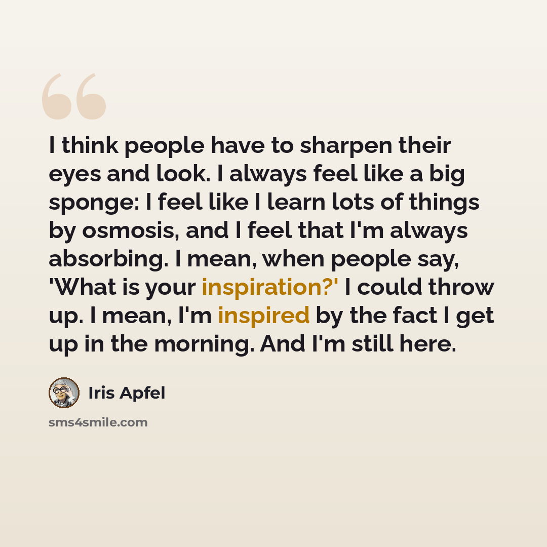 “I think people have to sharpen their eyes and look. I always feel like a big sponge: I feel like I learn lots of things by osmosis, and I feel that I'm always absorbing. I mean, when people say, 'What is your inspiration?' I could throw up. I mean, I'm inspired by the fact I get up in the morning…” quote by Iris Apfel