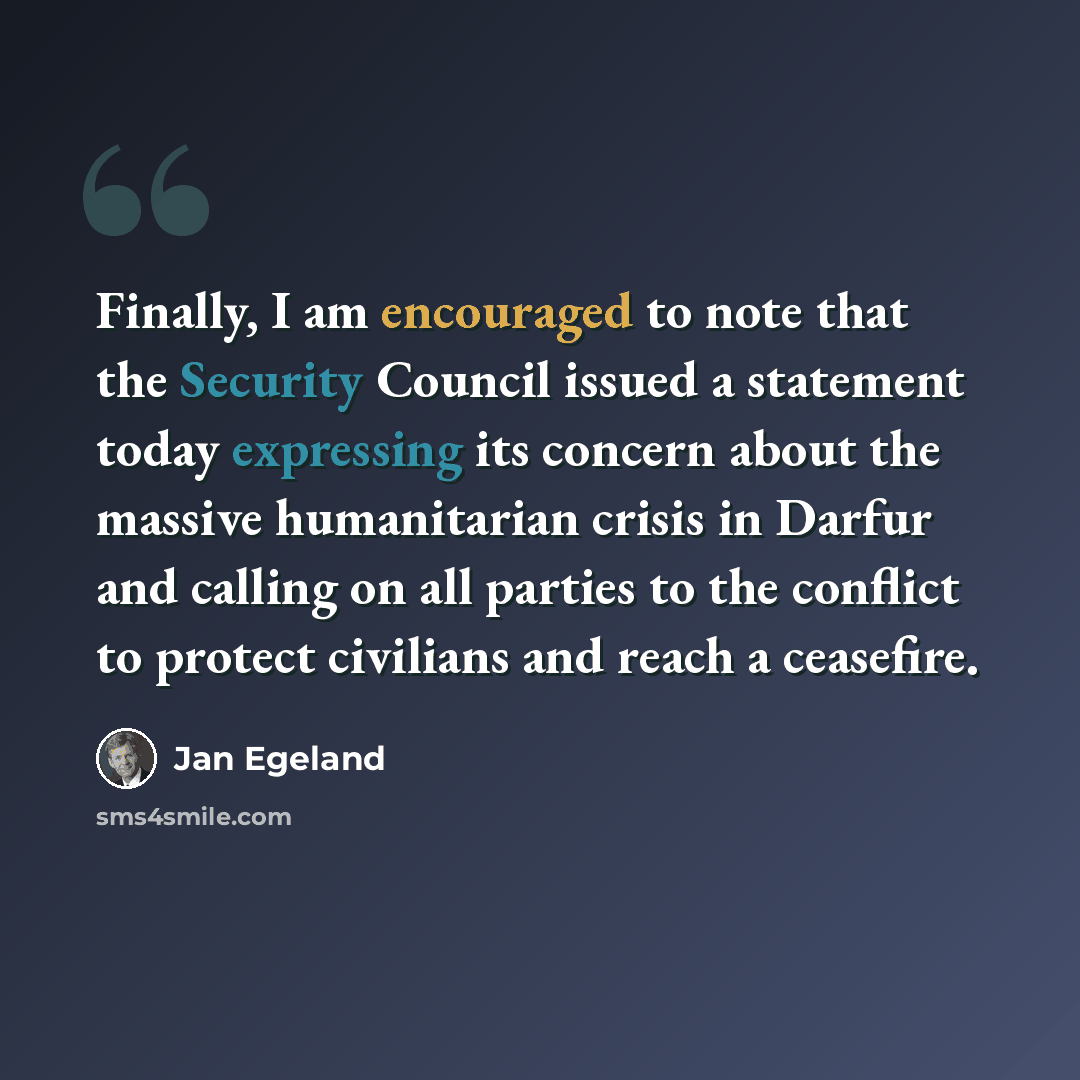 “Finally, I am encouraged to note that the Security Council issued a statement today expressing its concern about the massive humanitarian crisis in Darfur and calling on all parties to the conflict to protect civilians and reach a ceasefire.” quote by Jan Egeland