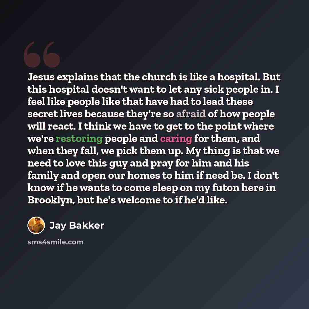 “Jesus explains that the church is like a hospital. But this hospital doesn't want to let any sick people in. I feel like people like that have had to lead these secret lives because they're so afraid of how people will react. I think we have to get to the point where we're restoring people and…” quote by Jay Bakker