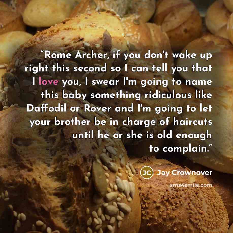 “Rome Archer, if you don't wake up right this second so I can tell you that I love you, I swear I'm going to name this baby something ridiculous like Daffodil or Rover and I'm going to let your brother be in charge of haircuts until he or she is old enough to complain.” quote by Jay Crownover
