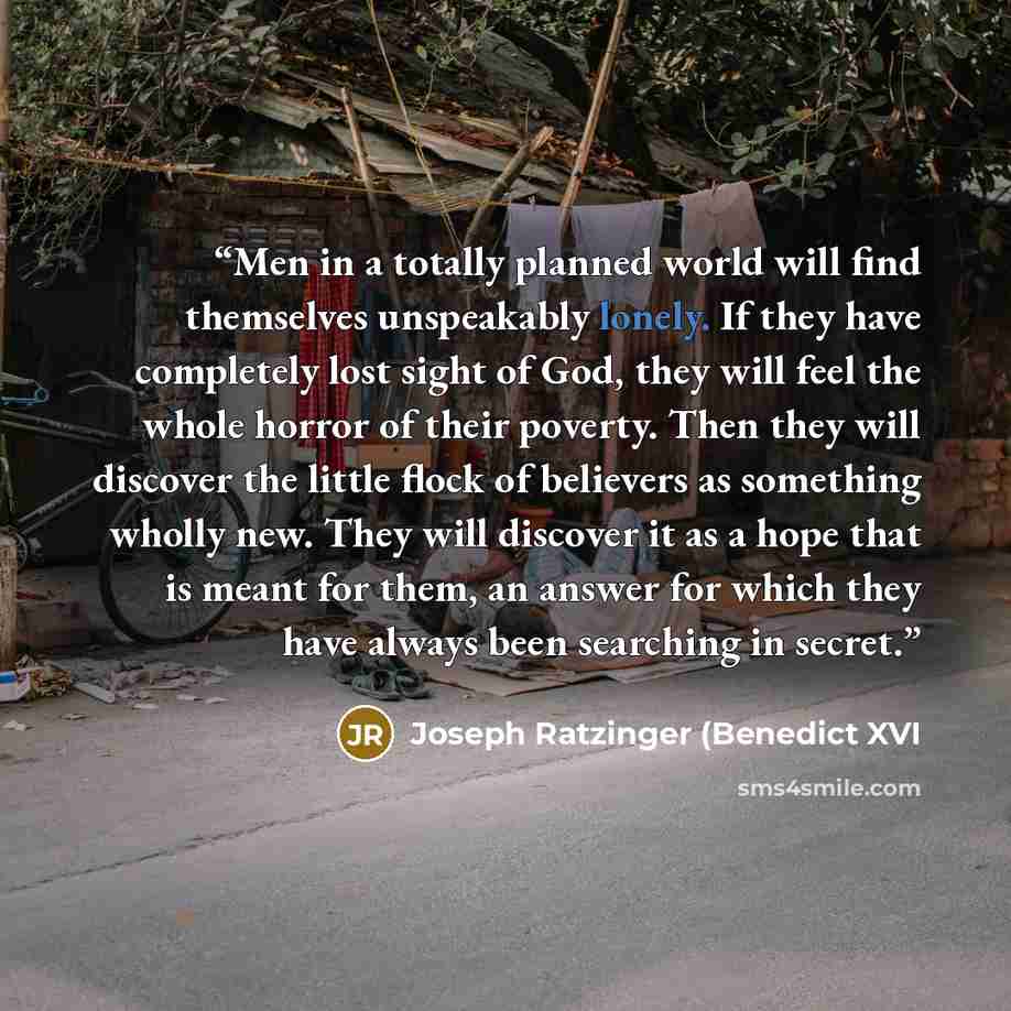 “Men in a totally planned world will find themselves unspeakably lonely. If they have completely lost sight of God, they will feel the whole horror of their poverty. Then they will discover the little flock of believers as something wholly new. They will discover it as a hope that is meant for…” quote by Joseph Ratzinger (Benedict XVI
